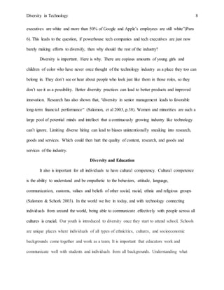 Diversity in Technology 8
executives are white and more than 50% of Google and Apple’s employees are still white”(Para
6). This leads to the question, if powerhouse tech companies and tech executives are just now
barely making efforts to diversify, then why should the rest of the industry?
Diversity is important. Here is why. There are copious amounts of young girls and
children of color who have never once thought of the technology industry as a place they too can
belong in. They don’t see or hear about people who look just like them in those roles, so they
don’t see it as a possibility. Better diversity practices can lead to better products and improved
innovation. Research has also shown that, “diversity in senior management leads to favorable
long-term financial performance” (Salomon, et al 2003, p.38). Women and minorities are such a
large pool of potential minds and intellect that a continuously growing industry like technology
can’t ignore. Limiting diverse hiring can lead to biases unintentionally sneaking into research,
goods and services. Which could then hurt the quality of content, research, and goods and
services of the industry.
Diversity and Education
It also is important for all individuals to have cultural competency. Cultural competence
is the ability to understand and be empathetic to the behaviors, attitude, language,
communication, customs, values and beliefs of other social, racial, ethnic and religious groups
(Salomon & Schork 2003). In the world we live in today, and with technology connecting
individuals from around the world, being able to communicate effectively with people across all
cultures is crucial. Our youth is introduced to diversity once they start to attend school. Schools
are unique places where individuals of all types of ethnicities, cultures, and socioeconomic
backgrounds come together and work as a team. It is important that educators work and
communicate well with students and individuals from all backgrounds. Understanding what
 