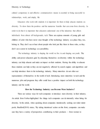 Diversity in Technology 9
cultural competence is and effective communication means is essential to being successful in
relationships, work, and simply, life.
Educators who work with students it is important for them to help educate students on
diversity. To show them the positives and the numerous benefits that can come from diversity. In
order to do that it is important that educators understand one of the industries that affects
individuals from almost all backgrounds, tech. There are copious amounts of young girls and
children of color who have never once thought of the technology industry as a place they, too,
belong in. They don’t see or hear about people who look just like them in those roles, so they
don’t see a career in technology as a possibility.
The technology industry is shaping the world we live in and shaping our youth. The
ability and power educators gain by educating themselves on diversity within the technology
industry can help educate and make an impact on their students. Having the ability to educate
these students can help so they are not negatively affected by search engines and algorithms and
can help introduce them to the technology industry. Many minorities do not often see
representation of themselves in the world of tech. Introducing more minorities to tech and the
numerous jobs and programs they offer could have a positive impact on both the technology
industry and the world.
How the Technology Industry can Become More Inclusive?
There are various ways for tech companies to introduce more diversity in their industry.
An article from Forbes highlighted five things tech companies can do internally when hiring for
diversity. In the article, when speaking about companies intentionally seeking out wider talent
pools, Bradford(2018) states, “By taking intentional action on this front, companies can make
sure they have a variety of perspectives contributing to their products — from women to
 