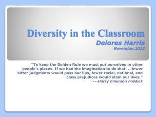 Diversity in the Classroom
Delores Harris
November,2013
“To keep the Golden Rule we must put ourselves in other
people’s places. If we had the imagination to do that. . .fewer
bitter judgments would pass our lips, fewer racial, national, and
class prejudices would stain our lives.”
---Harry Emerson Fosdick
 