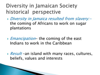  Diversity in Jamaica resulted from slavery:-
the coming of Africans to work on sugar
plantations
 Emancipation- the coming of the east
Indians to work in the Caribbean
 Result –an island with many races, cultures,
beliefs, values and interests
 