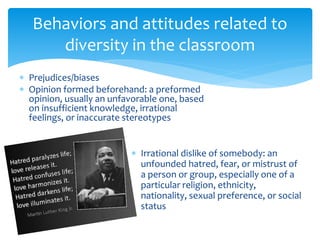 Behaviors and attitudes related to
diversity in the classroom
 Prejudices/biases
 Opinion formed beforehand: a preformed
opinion, usually an unfavorable one, based
on insufficient knowledge, irrational
feelings, or inaccurate stereotypes
 Irrational dislike of somebody: an
unfounded hatred, fear, or mistrust of
a person or group, especially one of a
particular religion, ethnicity,
nationality, sexual preference, or social
status
 