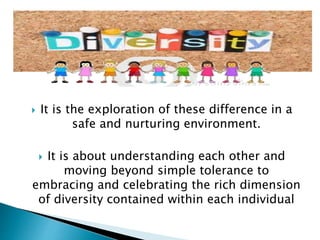  It is the exploration of these difference in a
safe and nurturing environment.
 It is about understanding each other and
moving beyond simple tolerance to
embracing and celebrating the rich dimension
of diversity contained within each individual
 