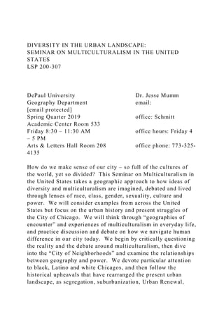 DIVERSITY IN THE URBAN LANDSCAPE:
SEMINAR ON MULTICULTURALISM IN THE UNITED
STATES
LSP 200-307
DePaul University Dr. Jesse Mumm
Geography Department email:
[email protected]
Spring Quarter 2019 office: Schmitt
Academic Center Room 533
Friday 8:30 – 11:30 AM office hours: Friday 4
– 5 PM
Arts & Letters Hall Room 208 office phone: 773-325-
4135
How do we make sense of our city – so full of the cultures of
the world, yet so divided? This Seminar on Multiculturalism in
the United States takes a geographic approach to how ideas of
diversity and multiculturalism are imagined, debated and lived
through lenses of race, class, gender, sexuality, culture and
power. We will consider examples from across the United
States but focus on the urban history and present struggles of
the City of Chicago. We will think through “geographies of
encounter” and experiences of multiculturalism in everyday life,
and practice discussion and debate on how we navigate human
difference in our city today. We begin by critically questioning
the reality and the debate around multiculturalism, then dive
into the “City of Neighborhoods” and examine the relationships
between geography and power. We devote particular attention
to black, Latino and white Chicagos, and then follow the
historical upheavals that have rearranged the present urban
landscape, as segregation, suburbanization, Urban Renewal,
 