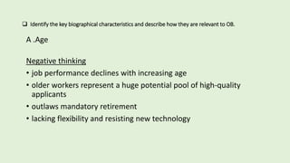  Identify the key biographical characteristics and describe how they are relevant to OB.
A .Age
Negative thinking
• job performance declines with increasing age
• older workers represent a huge potential pool of high-quality
applicants
• outlaws mandatory retirement
• lacking flexibility and resisting new technology
 