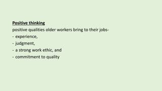 Positive thinking
positive qualities older workers bring to their jobs-
- experience,
- judgment,
- a strong work ethic, and
- commitment to quality
 