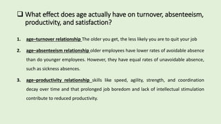  What effect does age actually have on turnover, absenteeism,
productivity, and satisfaction?
1. age–turnover relationship The older you get, the less likely you are to quit your job
2. age–absenteeism relationship older employees have lower rates of avoidable absence
than do younger employees. However, they have equal rates of unavoidable absence,
such as sickness absences.
3. age–productivity relationship skills like speed, agility, strength, and coordination
decay over time and that prolonged job boredom and lack of intellectual stimulation
contribute to reduced productivity.
 