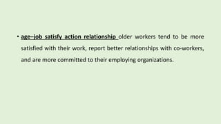 • age–job satisfy action relationship older workers tend to be more
satisfied with their work, report better relationships with co-workers,
and are more committed to their employing organizations.
 