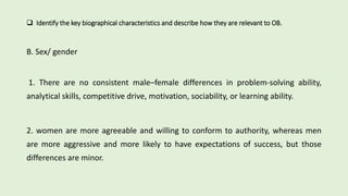  Identify the key biographical characteristics and describe how they are relevant to OB.
B. Sex/ gender
1. There are no consistent male–female differences in problem-solving ability,
analytical skills, competitive drive, motivation, sociability, or learning ability.
2. women are more agreeable and willing to conform to authority, whereas men
are more aggressive and more likely to have expectations of success, but those
differences are minor.
 