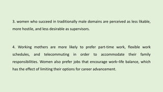 3. women who succeed in traditionally male domains are perceived as less likable,
more hostile, and less desirable as supervisors.
4. Working mothers are more likely to prefer part-time work, flexible work
schedules, and telecommuting in order to accommodate their family
responsibilities. Women also prefer jobs that encourage work–life balance, which
has the effect of limiting their options for career advancement.
 