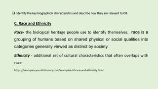  Identify the key biographical characteristics and describe how they are relevant to OB.
C. Race and Ethnicity
Race- the biological heritage people use to identify themselves. race is a
grouping of humans based on shared physical or social qualities into
categories generally viewed as distinct by society.
Ethnicity - additional set of cultural characteristics that often overlaps with
race
https://examples.yourdictionary.com/examples-of-race-and-ethnicity.html
 