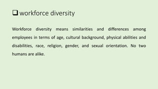 workforce diversity
Workforce diversity means similarities and differences among
employees in terms of age, cultural background, physical abilities and
disabilities, race, religion, gender, and sexual orientation. No two
humans are alike.
 