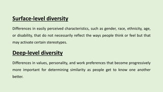 Surface-level diversity
Differences in easily perceived characteristics, such as gender, race, ethnicity, age,
or disability, that do not necessarily reflect the ways people think or feel but that
may activate certain stereotypes.
Deep-level diversity
Differences in values, personality, and work preferences that become progressively
more important for determining similarity as people get to know one another
better.
 