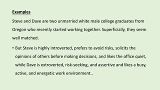 Examples
Steve and Dave are two unmarried white male college graduates from
Oregon who recently started working together. Superficially, they seem
well matched.
• But Steve is highly introverted, prefers to avoid risks, solicits the
opinions of others before making decisions, and likes the office quiet,
while Dave is extroverted, risk-seeking, and assertive and likes a busy,
active, and energetic work environment..
 