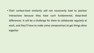 • Their surface-level similarity will not necessarily lead to positive
interactions because they have such fundamental, deep-level
differences. It will be a challenge for them to collaborate regularly at
work, and they’ll have to make some compromises to get things done
together
 