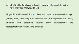  Identify the key biographical characteristics and describe
how they are relevant to OB.
Biographical characteristics Personal characteristics—such as age,
gender, race, and length of tenure—that are objective and easily
obtained from personnel records. These characteristics are
representative of surface-level diversity.
 