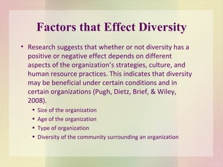 Factors that Effect Diversity Research suggests that whether or not diversity has a positive or negative effect depends on different aspects of the organization’s strategies, culture, and human resource practices. This indicates that diversity may be beneficial under certain conditions and in certain organizations (Pugh, Dietz, Brief, & Wiley, 2008). Size of the organization Age of the organization Type of organization Diversity of the community surrounding an organization 