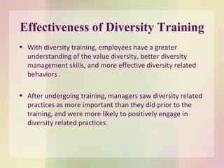 Effectiveness of Diversity Training With diversity training, employees have a greater understanding of the value diversity, better diversity management skills, and more effective diversity related behaviors . After undergoing training, managers saw diversity related practices as more important than they did prior to the training, and were more likely to positively engage in diversity related practices.  