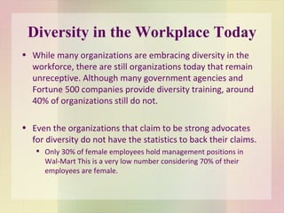 Diversity in the Workplace Today While many organizations are embracing diversity in the workforce, there are still organizations today that remain unreceptive. Although many government agencies and Fortune 500 companies provide diversity training, around 40% of organizations still do not.  Even the organizations that claim to be strong advocates for diversity do not have the statistics to back their claims.  Only 30% of female employees hold management positions in Wal-Mart This is a very low number considering 70% of their employees are female. 