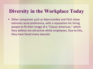 Diversity in the Workplace Today Other companies such as Abercrombie and Fitch show extreme racial preference, with a reputation for hiring people to fit their image of a “Classic American,” which they believe are attractive white employees. Due to this, they have faced many lawsuits  