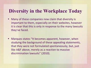 Diversity in the Workplace Today Many of these companies now claim that diversity is important to them, especially on their websites, however  it is clear that this is only in response to the many lawsuits they’ve faced. Marques states “It becomes apparent, however, when studying the background of these appealing statements, that they were not formulated spontaneously, but, just like A&F above, merely as a reaction to massive discrimination lawsuits” (2010). 