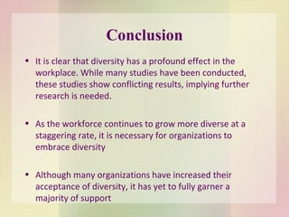 Conclusion It is clear that diversity has a profound effect in the workplace. While many studies have been conducted, these studies show conflicting results, implying further research is needed. As the workforce continues to grow more diverse at a staggering rate, it is necessary for organizations to embrace diversity Although many organizations have increased their acceptance of diversity, it has yet to fully garner a majority of support 
