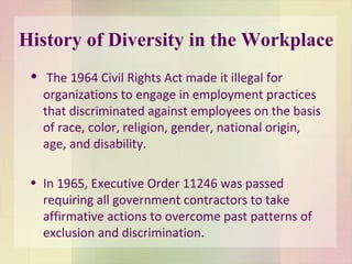 History of Diversity in the Workplace The 1964 Civil Rights Act made it illegal for organizations to engage in employment practices that discriminated against employees on the basis of race, color, religion, gender, national origin, age, and disability. In 1965, Executive Order 11246 was passed requiring all government contractors to take affirmative actions to overcome past patterns of exclusion and discrimination . 