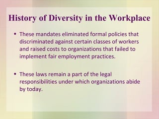 History of Diversity in the Workplace These mandates eliminated formal policies that discriminated against certain classes of workers and raised costs to organizations that failed to implement fair employment practices.  These laws remain a part of the legal responsibilities under which organizations abide by today. 