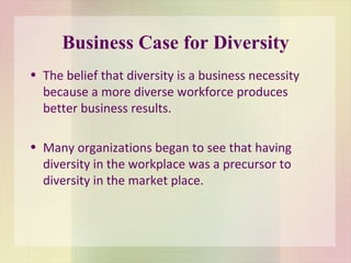 Business Case for Diversity The belief that diversity is a business necessity because a more diverse workforce produces better business results.  Many organizations began to see that having diversity in the workplace was a precursor to diversity in the market place.  