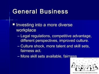 General BusinessGeneral Business
 Investing into a more diverseInvesting into a more diverse
workplaceworkplace
– Legal regulations, competitive advantage,Legal regulations, competitive advantage,
different perspectives, improved culture.different perspectives, improved culture.
– Culture shock, more talent and skill sets,Culture shock, more talent and skill sets,
fairness act.fairness act.
– More skill sets available, fairnessMore skill sets available, fairness
 