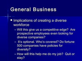 General BusinessGeneral Business
 Implications of creating a diverseImplications of creating a diverse
workforceworkforce
– Will this give us a competitive edge? AreWill this give us a competitive edge? Are
prospective employees even looking forprospective employees even looking for
diverse companies?diverse companies?
– It’s optional. Who’s covered? Do fortuneIt’s optional. Who’s covered? Do fortune
500 companies have policies for500 companies have policies for
diversity?diversity?
– How will this help me do my job? Quit orHow will this help me do my job? Quit or
stay?stay?
 