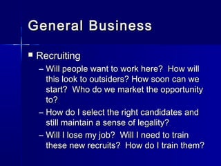 General BusinessGeneral Business
 RecruitingRecruiting
– Will people want to work here? How willWill people want to work here? How will
this look to outsiders? How soon can wethis look to outsiders? How soon can we
start? Who do we market the opportunitystart? Who do we market the opportunity
to?to?
– How do I select the right candidates andHow do I select the right candidates and
still maintain a sense of legality?still maintain a sense of legality?
– Will I lose my job? Will I need to trainWill I lose my job? Will I need to train
these new recruits? How do I train them?these new recruits? How do I train them?
 