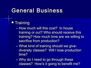 General BusinessGeneral Business
 TrainingTraining
– How much will this cost? In houseHow much will this cost? In house
training or out? Who should receive thistraining or out? Who should receive this
training? How much time are we willing totraining? How much time are we willing to
sacrifice from production?sacrifice from production?
– What kind of training should we give-What kind of training should we give-
diversity classes? Will I lose productiondiversity classes? Will I lose production
time?time?
– Why do I need to go through theseWhy do I need to go through these
classes? How’s it going to benefit me?classes? How’s it going to benefit me?
 