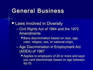 General BusinessGeneral Business
 Laws involved in DiversityLaws involved in Diversity
– Civil Rights Act of 1964 and the 1972Civil Rights Act of 1964 and the 1972
AmendmentsAmendments
 Bans discrimination based on race, age,Bans discrimination based on race, age,
color, religion, sex, or national origin.color, religion, sex, or national origin.
– Age Discrimination in Employment ActAge Discrimination in Employment Act
(ADEA) of 1967(ADEA) of 1967
 Applies to employers of 20 or more and saysApplies to employers of 20 or more and says
you cant discriminate based on age betweenyou cant discriminate based on age between
40-7040-70
 