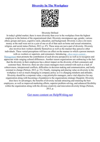 Diversity In The Workplace
Diversity Defined
In today's global market, there is more diversity than ever in the workplace from the highest
employee to the bottom of the organizational chart. Diversity encompasses age, gender, various
ethnic groups and races, cognitive style, education, and background. Diversity is also a lot more
money at the mall were not in a year of one or all of that each on home and sexual orientation,
religion, and social status (Nelson, 2013, p. 47). These areas are just a part of diversity. Diversity
also involves how workers identify themselves as well as the manner they perceive other
individuals. These varied perceptions will have an effect on the manner in which a person interacts
with co–workers or superiors, and consumers. Introducing...show more content...
Management must promote the contribution of each diverse perspective as well as to recognize and
appreciate wide–ranging cultural differences. Another reason organizations are embracing is the fact
that the diversity in their employees has a direct impact on the diversity of their consumers and
customer base. However, there are also issues managers must contend with such as a lack of
cohesiveness, interpersonal conflicts, difficulties in decision making and communication, and lastly
resistant to change (Nelson, 2013, p. 53). Finally, managing and placing value on diversity in the
workplace is not as much changing in company policy as it is changing mindsets and attitudes.
Diversity should be a corporate value, a top priorityfor managers, and a vital objective for any
organization along with becoming a foundation to the organizations strategic blueprint. Diversity
does have its advantages; the benefits of diversity include attracting and retaining the best
employees, as well as improved marketing efforts, superior problem solving, and enhanced flexibility
within the organization along with the obvious creativity and innovation diversity brings (Nelson,
2013, p.
Get more content on HelpWriting.net
 
