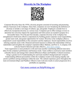 Diversity In The Workplace
Corporate Diversity Since the 1970's, diversity program consisted of recruiting and promoting
African Americans in the workplace. Since then, companies are now broadening the definition of
diversity to include a vast range of cultures, age, and gender. Employers consider how to
effectively incorporate diversity as a serious issue. Companies put in effect strategic reviews to
determine how diversity impacts the organization and what actions are needed to prepare for a
foreseeable future. Over the past four decades, corporate diversity in the workplace has
strengthened to build more effective corporations by building greater corporate social responsibility,
greater team work, and greater opportunities for women. Diversity in the workplace affects a
corporation's social responsibility to the consumers and the employees. Social responsibility involves
utilizing corporate assets with a financial and moral measure to enhance the relationships with key
stakeholders and strengthen the company's reputation (Bear, Rahman, and Post 2). A company with
a diverse board of directors provides effective...show more content...
Team organization is more productive with each team member contributing different innovative
ideas for the company's performance and business needs. Team conflict is resolved as team members
culturally discuss and manage their cultural differences (Hajro and Pudelko). Cultural awareness
brings a greater level of understanding for each team member's background and viewpoint.
Understanding different personalities within the workplace results in developing empathy and
positive problem solving techniques within the team. The cultural experience grows throughout the
team environment (Hajro and Pudelko). Effective team work also results in career progression for a
profitable an expanding
Get more content on HelpWriting.net
 