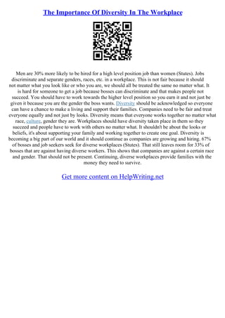 The Importance Of Diversity In The Workplace
Men are 30% more likely to be hired for a high level position job than women (Stutes). Jobs
discriminate and separate genders, races, etc. in a workplace. This is not fair because it should
not matter what you look like or who you are, we should all be treated the same no matter what. It
is hard for someone to get a job because bosses can discriminate and that makes people not
succeed. You should have to work towards the higher level position so you earn it and not just be
given it because you are the gender the boss wants. Diversity should be acknowledged so everyone
can have a chance to make a living and support their families. Companies need to be fair and treat
everyone equally and not just by looks. Diversity means that everyone works together no matter what
race, culture, gender they are. Workplaces should have diversity taken place in them so they
succeed and people have to work with others no matter what. It shouldn't be about the looks or
beliefs, it's about supporting your family and working together to create one goal. Diversity is
becoming a big part of our world and it should continue as companies are growing and hiring. 67%
of bosses and job seekers seek for diverse workplaces (Stutes). That still leaves room for 33% of
bosses that are against having diverse workers. This shows that companies are against a certain race
and gender. That should not be present. Continuing, diverse workplaces provide families with the
money they need to survive.
Get more content on HelpWriting.net
 