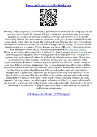 Essay on Diversity in the Workplace
Diversity in the workplace is a subject that has gained increased attention in the workplace over the
past few years. After all, the impact of affirmative action and equal employment opportunity
programs on the nation's work force is undeniable. Women and minorities were the first to
dramatically alter the face of the economic mainstream, while gays, persons with disabilities and
senior citizens followed not far behind. The result is a diverse American labor force representing a
microcosm of our society – yet one that continues to struggle with its identity. Diversity as a social
condition is not new to America. We were founded as a nation of Diversity. "America has always
been a merger of cultures and, as such, has undergone periods of...show more content...
Mentoring and on–the–job training of less skilled workers through courses, assistant programs, and
continuing education programs may even the gap between different employees. However, it is
important to recognize potential and use the skills already at hand to create a more efficient team
environment where each member's contribution carries some value and contributes to the
organization's goals. Economic status is as important an issue as is education. Various employees
come from different economic background. Their views and manners may differ, along with their
expectations and motivations in daily routine and overall purpose. Nevertheless, they have to work
together. There are potential problems and differences of conduct, motivation, and initiative.
Managers have to get to know their people and develop ways of using their differences for the
benefit of the organization. The focus should be on the positive aspects of individuals, and on
merging the best qualities people have to form effective teams. Managing conflict is also very
important. One thing managers should recognize is that there will always be a potential for conflict
and their job is to intervene and resolve diversity issues early and quickly. Statistics show the extent
of diversity in the workplace. "Eighty–five percent of those currently entering the American
workforce are minorities and
Get more content on HelpWriting.net
 
