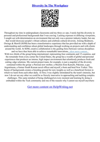 Diversity In The Workplace
Throughout my time in undergraduate classrooms and my three co–ops, I rarely had the diversity in
personal and professional backgrounds that I was craving. Lacking exposure to differing viewpoints,
I sought out with determination an environment that not only was a premier industry leader, but one
that would showcase people's vibrant cultures and celebrate cultural diversity. Joining Skidmore,
Owings & Merrill (SOM) has been a transformative experience that has provided me with a depth of
understanding and confidence about global landscapes through working on projects and with clients
around the world. At SOM, creative collaboration is the guiding force between various disciplines
and we have thus been able to achieve remarkable innovations...show more content...
With two–thirds of the group being international, representing four continents and 15 countries, and
the remainder from every corner the United States, the group has a wealth of global and personal
experiences that produces an intense, high impact environment that relentlessly produces fresh and
cutting–edge solutions. My current project team, for example, is just a snapshot of the diversity
contained within the group: a Parisian new mother, a Muslim from Karachi, Pakistan, a gay
Argentinean, a former South Korean naval officer and myself, a born and bred New Yorker. This
fusion of backgrounds creates a breeding ground for new insights as well as a beneficial friction in
which we learn from each other daily. At first, I was slightly intimidated by the team's intensity, but
now I do not see any other we could be as fiercely innovative in approaching and tackling complex
challenges. This same mindset of being challenged at every moment and learning by doing is
embedded within the Tuck community and one of the reasons why I cannot see myself anywhere
Get more content on HelpWriting.net
 