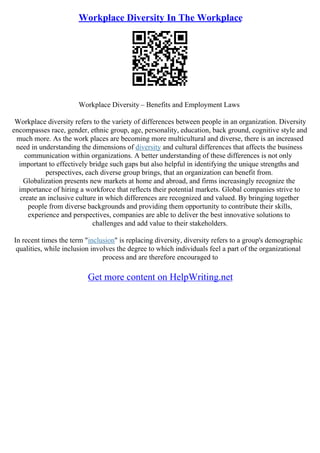 Workplace Diversity In The Workplace
Workplace Diversity – Benefits and Employment Laws
Workplace diversity refers to the variety of differences between people in an organization. Diversity
encompasses race, gender, ethnic group, age, personality, education, back ground, cognitive style and
much more. As the work places are becoming more multicultural and diverse, there is an increased
need in understanding the dimensions of diversity and cultural differences that affects the business
communication within organizations. A better understanding of these differences is not only
important to effectively bridge such gaps but also helpful in identifying the unique strengths and
perspectives, each diverse group brings, that an organization can benefit from.
Globalization presents new markets at home and abroad, and firms increasingly recognize the
importance of hiring a workforce that reflects their potential markets. Global companies strive to
create an inclusive culture in which differences are recognized and valued. By bringing together
people from diverse backgrounds and providing them opportunity to contribute their skills,
experience and perspectives, companies are able to deliver the best innovative solutions to
challenges and add value to their stakeholders.
In recent times the term "inclusion" is replacing diversity, diversity refers to a group's demographic
qualities, while inclusion involves the degree to which individuals feel a part of the organizational
process and are therefore encouraged to
Get more content on HelpWriting.net
 