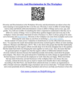 Diversity And Discrimination In The Workplace
Diversity and Discrimination in the Workplace Diversity and discrimination are taken to have the
same meaning to most people but this is not the case. Diversity is more in differ of certain things
such as ideas and beliefs while discrimination is more in differ of things such as race, age, and
gender. Yes, both are in differ of something but what is important to understand is that they are in
differ of a variety of things. Yet it is sad but these qualities happen each and every day in the
workplace. It does not matter what kind of work or business it is, there is always going to be some
sort of diversity and discrimination. Diversity in the workplace can come from examples such as not
following the same ideas as your boss or not being a...show more content...
He/she studied 133 teams across 5 industries in South Korea to see the effect that team diversity
have. "As expected, the results showed that team diversity exerted negative effects on team–learning
behavior, Moonjoo said (Moonjoo, 2017)." But, it also shows that groups that had that traditionally
good leadership saw the negative affects towards deep–level diversity disappear due to the qualities
that the leader had which was bringing the team together to work as one. Also, the teams that had
the good perception of support saw that the negative affects of differential attitude towards
diversity started to decrease because the leadership actually showed they cared about the people
and company. This shows why good and positive leadership can really change an organization for
the best because it will motivate the employees to work when they are happy. While most think
that any kind of diversity can hurt businesses in the workplace that is not always the case.
Actually, cultural diversity has just as much or maybe more benefits then it does challenges.
According to the Hult News, one benefit from cultural diversity is it allows an organization to
offer a broader and more adaptable range of products and services (hult.edu). "A broader skills base
and a more potentially diverse offering of products and services can help your business to have the
Get more content on HelpWriting.net
 