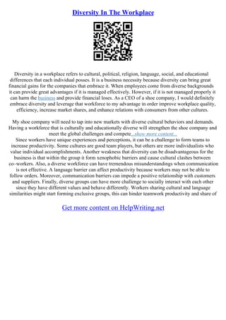 Diversity In The Workplace
Diversity in a workplace refers to cultural, political, religion, language, social, and educational
differences that each individual posses. It is a business necessity because diversity can bring great
financial gains for the companies that embrace it. When employees come from diverse backgrounds
it can provide great advantages if it is managed effectively. However, if it is not managed properly it
can harm the business and provide financial loses. As a CEO of a shoe company, I would definitely
embrace diversity and leverage that workforce to my advantage in order improve workplace quality,
efficiency, increase market shares, and enhance relations with consumers from other cultures.
My shoe company will need to tap into new markets with diverse cultural behaviors and demands.
Having a workforce that is culturally and educationally diverse will strengthen the shoe company and
meet the global challenges and compete...show more content...
Since workers have unique experiences and perceptions, it can be a challenge to form teams to
increase productivity. Some cultures are good team players, but others are more individualists who
value individual accomplishments. Another weakness that diversity can be disadvantageous for the
business is that within the group it form xenophobic barriers and cause cultural clashes between
co–workers. Also, a diverse workforce can have tremendous misunderstandings when communication
is not effective. A language barrier can affect productivity because workers may not be able to
follow orders. Moreover, communication barriers can impede a positive relationship with customers
and suppliers. Finally, diverse groups can have more challenge to socially interact with each other
since they have different values and behave differently. Workers sharing cultural and language
similarities might start forming exclusive groups, this can hinder teamwork productivity and share of
Get more content on HelpWriting.net
 