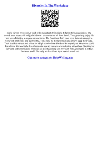 Diversity In The Workplace
In my current profession, I work with individuals from many different foreign countries. The
overall most respectful and jovial clients I encounter are all from Brazil. They genuinely enjoy life
and spread that joy to anyone around them. The Brazilians that I have been fortunate enough to
work with are honest and trustworthy. They stand by their promises and always keep their word.
Their positive attitude and ethics set a high standard that I believe the majority of Americans could
learn from. We tend to be less charismatic and all business when dealing with others. Standing by
our word and honoring our promises are also becoming less prevalent with Americans in today's
business world. Not only are Brazilians loyal to their word, but
Get more content on HelpWriting.net
 