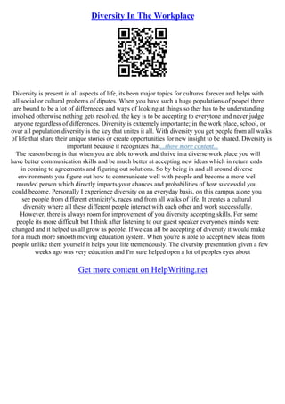 Diversity In The Workplace
Diversity is present in all aspects of life, its been major topics for cultures forever and helps with
all social or cultural probems of diputes. When you have such a huge populations of peopel there
are bound to be a lot of differneces and ways of looking at things so ther has to be understanding
involved otherwise nothing gets resolved. the key is to be accepting to everytone and never judge
anyone regardless of differences. Diversity is extremely importante; in the work place, school, or
over all population diversity is the key that unites it all. With diversity you get people from all walks
of life that share their unique stories or create opportunities for new insight to be shared. Diversity is
important because it recognizes that...show more content...
The reason being is that when you are able to work and thrive in a diverse work place you will
have better communication skills and be much better at accepting new ideas which in return ends
in coming to agreements and figuring out solutions. So by being in and all around diverse
environments you figure out how to communicate well with people and become a more well
rounded person which directly impacts your chances and probabilities of how successful you
could become. Personally I experience diversity on an everyday basis, on this campus alone you
see people from different ethnicity's, races and from all walks of life. It creates a cultural
diversity where all these different people interact with each other and work successfully.
However, there is always room for improvement of you diversity accepting skills. For some
people its more difficult but I think after listening to our guest speaker everyone's minds were
changed and it helped us all grow as people. If we can all be accepting of diversity it would make
for a much more smooth moving education system. When you're is able to accept new ideas from
people unlike them yourself it helps your life tremendously. The diversity presentation given a few
weeks ago was very education and I'm sure helped open a lot of peoples eyes about
Get more content on HelpWriting.net
 