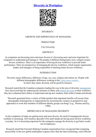 Diversity in Workplace
DIVERSITY:
GROWTH AND IMPORTANCE OF MANAGING
Harpreet Singh
City University
ABSTRACT:
As companies are becoming more and more diverse it 's becoming more and more important for
companies to understand and manage it. The people of different background, races, religion creates
diverse workforce. There is an importance of having diverse workforce to provide better
performance. There are perspectives of managing the diverse workforce, which require organization
leaders and managers of being responsible of attaining better diverse workforce.
INTRODUCTION
Diversity means differences, difference of age, sex, race, religion and culture etc. People with
different demographic differences working in the...show more content...
In short, they claim, diversity will be good for business.
Research stated that the Canadian companies leading the way in the area of diversity management
have discovered that by embracing the elements of ethnic and cultural diversity in their workforce
they have enhanced their ability to understand and tap new markets, both within Canada and abroad.
"Research generated from a variety of fields predicts that important benefits will accrue from
demographic heterogeneity in organizations by increasing the variance in perspectives and
approaches to work that members of different identity groups can bring" (e.g., Thomas and Ely,
1996).
IMPORTANCE OF MANAGING DIVERSITY
As the companies of today are getting more and more diverse, the need of managing the diverse
workfare is increasing. All Countries specially USA and Canada are having more diverse workforce
everyday. So it is becoming important for the companies manage the diversity to get better results
out of employees.
Research stated that Forward–thinking Canadian organizations have recognized that competing
successfully in the new global marketplace requires more than the latest technology, most efficient
 
