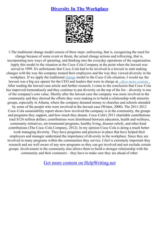 Diversity In The Workplace
1.The traditional change model consist of three steps: unfreezing, that is, recognizing the need for
change because of some event or threat, the actual change actions and refreezing, that is,
incorporating new ways of operating, and thinking into the everyday operations of the organization.
Apply this model to the situation at the Coca–Cola Company at the point when the lawsuit was
served in 1999. It's unfortunate that Coca–Cola had to be involved in a lawsuit to start making
changes with the way the company treated their employees and the way they viewed diversity in the
workplace. If we apply the traditional change model to the Coca–Cola situation, I would say the
lawsuit was a big eye opener for the CEO and leaders that were in charge at...show more content...
After reading the lawsuit case article and further research, I come to the conclusion that Coca–Cola
has improved tremendously and they continue to put diversity on the top of the list – diversity is one
of the company's core value. Shortly after the lawsuit case the company was more involved in the
community and they showed the efforts they were making to to build a relationship with minority
groups, especially in Atlanta, where the company donated money to churches and schools attended
by some of the people who were involved in the lawsuit case (Winter, 2000). The 2011–2012
Coca–Cola sustainability report shows how involved the company is in the community, the groups
and programs they support, and how much they donate. Coca–Cola's 2011 charitable contributions
total $124 million dollars; contributions were distributed between education, health and wellness,
community initiatives, environmental programs, healthy living, disaster reliefs, and other kind
contributions (The Coca–Cola Company, 2012). In my opinion Coca–Cola is doing a much better
work managing diversity. They have programs and practices in place that have helped their
employees and manager understand the importance of diversity in the workplace. Since they are
involved in many programs within the communities they service, I feel is extremely important they
research and are well aware of any new programs so they can get involved and not exclude certain
groups. Involvement in the community also allows them to build a stronger relationship with the
community and their costumers – they have to make sure they are ahead of other
Get more content on HelpWriting.net
 