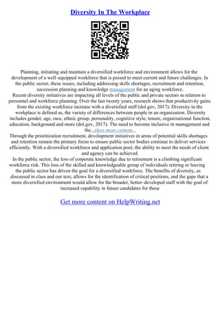 Diversity In The Workplace
Planning, initiating and maintain a diversified workforce and environment allows for the
development of a well–equipped workforce that is poised to meet current and future challenges. In
the public sector, these issues, including addressing skills shortages, recruitment and retention,
succession planning and knowledge management for an aging workforce.
Recent diversity initiatives are impacting all levels of the public and private sectors in relation to
personnel and workforce planning. Over the last twenty years, research shows that productivity gains
from the existing workforce increase with a diversified staff (dol.gov, 2017). Diversity in the
workplace is defined as, the variety of differences between people in an organization. Diversity
includes gender, age, race, ethnic group, personality, cognitive style, tenure, organizational function,
education, background and more (dol.gov, 2017). The need to become inclusive in management and
the...show more content...
Through the prioritization recruitment, development initiatives in areas of potential skills shortages
and retention remain the primary focus to ensure public sector bodies continue to deliver services
efficiently. With a diversified workforce and application pool, the ability to meet the needs of client
and agency can be achieved.
In the public sector, the loss of corporate knowledge due to retirement is a climbing significant
workforce risk. This loss of the skilled and knowledgeable group of individuals retiring or leaving
the public sector has driven the goal for a diversified workforce. The benefits of diversity, as
discussed in class and our text, allows for the identification of critical positions, and the gaps that a
more diversified environment would allow for the broader, better–developed staff with the goal of
increased capability in future candidates for these
Get more content on HelpWriting.net
 
