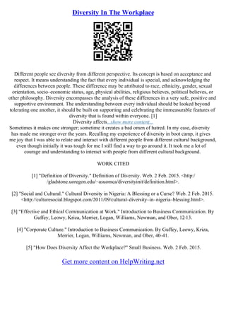 Diversity In The Workplace
Different people see diversity from different perspective. Its concept is based on acceptance and
respect. It means understanding the fact that every individual is special, and acknowledging the
differences between people. These difference may be attributed to race, ethnicity, gender, sexual
orientation, socio–economic status, age, physical abilities, religious believes, political believes, or
other philosophy. Diversity encompasses the analysis of these differences in a very safe, positive and
supportive environment. The understanding between every individual should be looked beyond
tolerating one another, it should be built on supporting and celebrating the immeasurable features of
diversity that is found within everyone. [1]
Diversity affects...show more content...
Sometimes it makes one stronger; sometime it creates a bad omen of hatred. In my case, diversity
has made me stronger over the years. Recalling my experience of diversity in boot camp, it gives
me joy that I was able to relate and interact with different people from different cultural background,
even though initially it was tough for me I still find a way to go around it. It took me a lot of
courage and understanding to interact with people from different cultural background.
WORK CITED
[1] "Definition of Diversity." Definition of Diversity. Web. 2 Feb. 2015. <http:/
/gladstone.uoregon.edu/~asuomca/diversityinit/definition.html>.
[2] "Social and Cultural." Cultural Diversity in Nigeria: A Blessing or a Curse? Web. 2 Feb. 2015.
<http://culturesocial.blogspot.com/2011/09/cultural–diversity–in–nigeria–blessing.html>.
[3] "Effective and Ethical Communication at Work." Introduction to Business Communication. By
Guffey, Leowy, Kriza, Merrier, Logan, Williams, Newman, and Ober, 12
–13.
[4] "Corporate Culture." Introduction to Business Communication. By Guffey, Leowy, Kriza,
Merrier, Logan, Williams, Newman, and Ober, 40–41.
[5] "How Does Diversity Affect the Workplace?" Small Business. Web. 2 Feb. 2015.
Get more content on HelpWriting.net
 