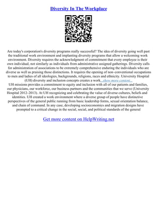 Diversity In The Workplace
Are today's corporation's diversity programs really successful? The idea of diversity going well past
the traditional work environment and implanting diversity programs that allow a welcoming work
environment. Diversity requires the acknowledgment of commitment that every employee is their
own individual, not similarly as individuals from administrative assigned gatherings. Diversity calls
for administration of associations to be extremely comprehensive enduring the individuals who are
diverse as well as praising those distinctions. It requires the opening of non–conventional occupations
to men and ladies of all ideologies, backgrounds, religions, races and ethnicity. University Hospital
(UH) diversity and inclusion concepts creates a work...show more content...
UH missions provides a commitment to equity and inclusion with all of our patients and families,
our physicians, our workforce, our business partners and the communities that we serve (University
Hospital 2012–2013). At UH recognizing and celebrating the value of diverse cultures, beliefs and
identities. UH created a work environment where a diverse group of people have distinctive
perspectives of the general public running from basic leadership forms, sexual orientation balance,
and chain of command. In any case, developing socioeconomics and migration designs have
prompted to a critical change in the social, social, and political standards of the general
Get more content on HelpWriting.net
 