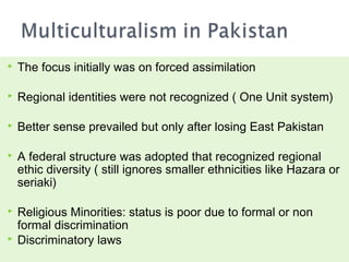    The focus initially was on forced assimilation

   Regional identities were not recognized ( One Unit system)

   Better sense prevailed but only after losing East Pakistan

   A federal structure was adopted that recognized regional
    ethic diversity ( still ignores smaller ethnicities like Hazara or
    seriaki)

   Religious Minorities: status is poor due to formal or non
    formal discrimination
   Discriminatory laws
 