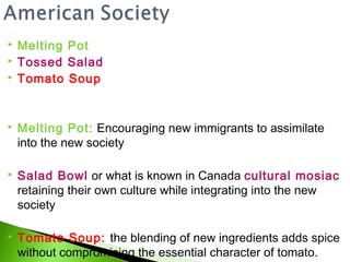    Melting Pot
   Tossed Salad
   Tomato Soup


   Melting Pot: Encouraging new immigrants to assimilate
    into the new society

   Salad Bowl or what is known in Canada cultural mosiac
    retaining their own culture while integrating into the new
    society

   Tomato Soup: the blending of new ingredients adds spice
    without compromising the essential character of tomato.
 